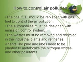 How to control air pollution?
•The coal fuel should be replaced with gas
fuel to control the air pollution.
•The automobiles must be designed with
emission control system.
•The wastes must be removed and recycled
in the industrial plants and refineries.
•Plants like pine and ribes need to be
planted to metabolize the nitrogen oxides
and other pollutants.
 