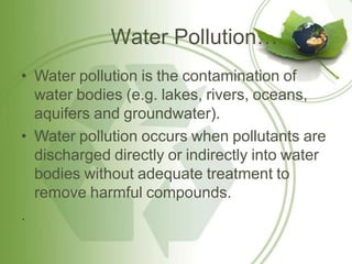 Water Pollution…
• Water pollution is the contamination of
water bodies (e.g. lakes, rivers, oceans,
aquifers and groundwater).
• Water pollution occurs when pollutants are
discharged directly or indirectly into water
bodies without adequate treatment to
remove harmful compounds.
.
 