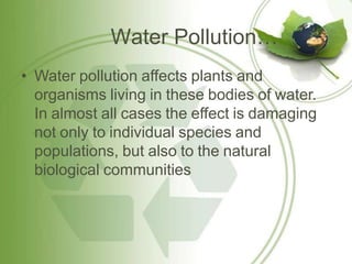 Water Pollution…
• Water pollution affects plants and
organisms living in these bodies of water.
In almost all cases the effect is damaging
not only to individual species and
populations, but also to the natural
biological communities
 