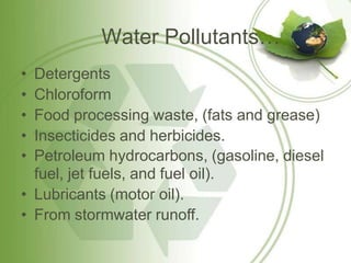 Water Pollutants…
• Detergents
• Chloroform
• Food processing waste, (fats and grease)
• Insecticides and herbicides.
• Petroleum hydrocarbons, (gasoline, diesel
fuel, jet fuels, and fuel oil).
• Lubricants (motor oil).
• From stormwater runoff.
 