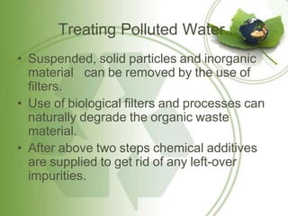 Treating Polluted Water...
• Suspended, solid particles and inorganic
material can be removed by the use of
filters.
• Use of biological filters and processes can
naturally degrade the organic waste
material.
• After above two steps chemical additives
are supplied to get rid of any left-over
impurities.
 