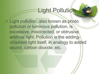 Light Pollution
• Light pollution, also known as photo
pollution or luminous pollution, is
excessive, misdirected, or obtrusive
artificial light. Pollution is the adding-
of/added light itself, in analogy to added
sound, carbon dioxide, etc.
 