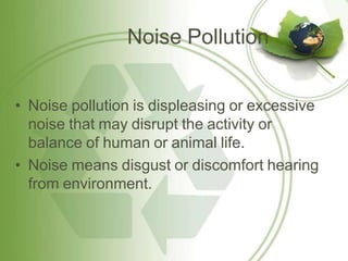 Noise Pollution
• Noise pollution is displeasing or excessive
noise that may disrupt the activity or
balance of human or animal life.
• Noise means disgust or discomfort hearing
from environment.
 