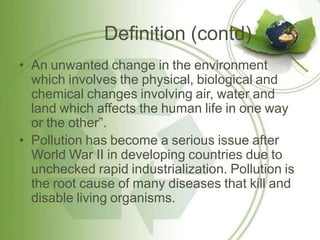 Definition (contd)
• An unwanted change in the environment
which involves the physical, biological and
chemical changes involving air, water and
land which affects the human life in one way
or the other”.
• Pollution has become a serious issue after
World War II in developing countries due to
unchecked rapid industrialization. Pollution is
the root cause of many diseases that kill and
disable living organisms.
 