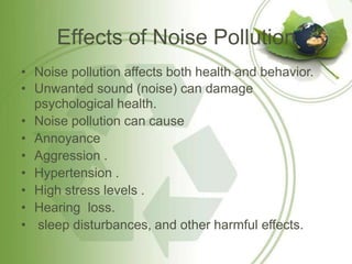 Effects of Noise Pollution
• Noise pollution affects both health and behavior.
• Unwanted sound (noise) can damage
psychological health.
• Noise pollution can cause
• Annoyance
• Aggression .
• Hypertension .
• High stress levels .
• Hearing loss.
• sleep disturbances, and other harmful effects.
 