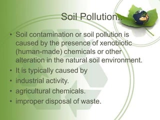 Soil Pollution..
• Soil contamination or soil pollution is
caused by the presence of xenobiotic
(human-made) chemicals or other
alteration in the natural soil environment.
• It is typically caused by
• industrial activity.
• agricultural chemicals.
• improper disposal of waste.
 