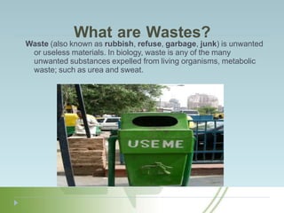 What are Wastes?
Waste (also known as rubbish, refuse, garbage, junk) is unwanted
or useless materials. In biology, waste is any of the many
unwanted substances expelled from living organisms, metabolic
waste; such as urea and sweat.
 