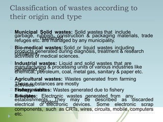 Classification of wastes according to
their origin and type
Municipal Solid wastes: Solid wastes that include
household
garbage, rubbish, construction & packaging materials, trade
refuges etc. are managed by any municipality.
Bio-medical wastes:Solid or liquid wastes including
containers,
products generated during diagnosis, treatment & research
activities of medical sciences.
Industrial wastes: Liquid and solid wastes that are
generated by
manufacturing & processing units of various industries like
chemical, petroleum, coal, metal gas, sanitary & paper etc.
Agricultural wastes: Wastes generated from farming
activities.
These substances are mostly
biodegradable.
Fishery wastes: Wastes generated due to fishery
activities.
E-wastes: Electronic wastes generated from any
modern
establishments. They may be described as discarded
electrical or electronic devices. Some electronic scrap
components, such as CRTs, wires, circuits, mobile, computers
etc.
 