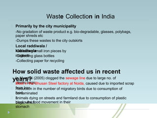 Waste Collection in India
Primarily by the city municipality
-No gradation of waste product e.g. bio-degradable, glasses, polybags,
paper shreds etc
-Dumps these wastes to the city outskirts
Local raddiwala /
kabadiwala
-Collecting small iron pieces by
magnets
-Collecting glass bottles
-Collecting paper for recycling
How solid waste affected us in recent
years?
In Mumbai (2005) clogged the sewage line due to large no. of
plastic bags.
Blast in the Bhusan Steel factory at Noida, caused due to imported scrap
from Iran
Reduction in the number of migratory birds due to consumption of
contaminated
food
s
animals dying on streets and farmland due to consumption of plastic
bags, which
blocks the food movement in their
stomach
 