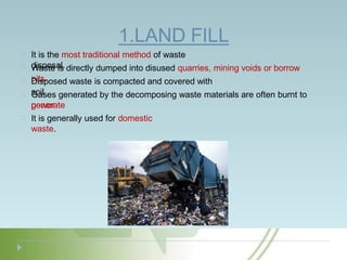 1.LAND FILL
It is the most traditional method of waste
disposal.
Waste is directly dumped into disused quarries, mining voids or borrow
pits.
Disposed waste is compacted and covered with
soil
Gases generated by the decomposing waste materials are often burnt to
generate
power
.
It is generally used for domestic
waste.
 