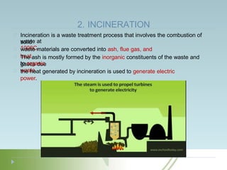 2. INCINERATION
Incineration is a waste treatment process that involves the combustion of
solid
waste at
1000C.
waste materials are converted into ash, flue gas, and
heat.
The ash is mostly formed by the inorganic constituents of the waste and
gases due
to organic
waste.
the heat generated by incineration is used to generate electric
power.
 