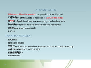 ADVANTAGES
Minimum of land is needed compared to other disposal
methods.
The weight of the waste is reduced to 25% of the initial
value.
No risk of polluting local streams and ground waters as in
landfills.
Incineration plants can be located close to residential
areas.
Gases are used to generate
power.
DISADVANTAGES
Expensiv
e
Required skilled
labour.
The chemicals that would be released into the air could be strong
pollutants and
may destroy ozone layer (major
disadvantage).
high energy
requirement.
 
