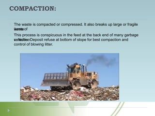COMPACTION:
The waste is compacted or compressed. It also breaks up large or fragile
items of
waste
.
This process is conspicuous in the feed at the back end of many garbage
collection
vehicles. Deposit refuse at bottom of slope for best compaction and
control of blowing litter.
 