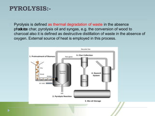 PYROLYSIS:-
Pyrolysis is defined as thermal degradation of waste in the absence
of air to
produce char, pyrolysis oil and syngas, e.g. the conversion of wood to
charcoal also it is defined as destructive distillation of waste in the absence of
oxygen. External source of heat is employed in this process.
 