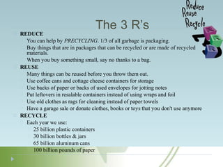 The 3 R’s
REDUCE
You can help by PRECYCLING. 1/3 of all garbage is packaging.
Buy things that are in packages that can be recycled or are made of recycled
materials.
When you buy something small, say no thanks to a bag.
REUSE
Many things can be reused before you throw them out.
Use coffee cans and cottage cheese containers for storage
Use backs of paper or backs of used envelopes for jotting notes
Put leftovers in resalable containers instead of using wraps and foil
Use old clothes as rags for cleaning instead of paper towels
Have a garage sale or donate clothes, books or toys that you don't use anymore
RECYCLE
Each year we use:
25 billion plastic containers
30 billion bottles & jars
65 billion aluminum cans
100 billion pounds of paper
 
