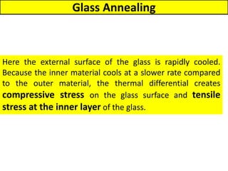 Glass Annealing
Here the external surface of the glass is rapidly cooled.
Because the inner material cools at a slower rate compared
to the outer material, the thermal differential creates
compressive stress on the glass surface and tensile
stress at the inner layer of the glass.
 