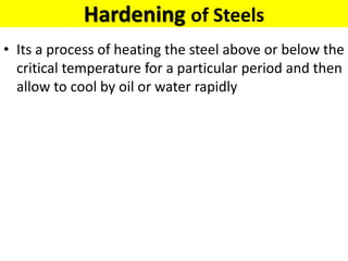 Hardening of Steels
• Its a process of heating the steel above or below the
critical temperature for a particular period and then
allow to cool by oil or water rapidly
 