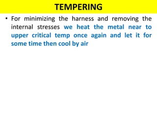 TEMPERING
• For minimizing the harness and removing the
internal stresses we heat the metal near to
upper critical temp once again and let it for
some time then cool by air
 