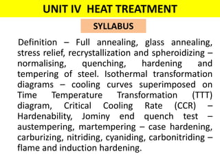UNIT IV HEAT TREATMENT
Definition – Full annealing, glass annealing,
stress relief, recrystallization and spheroidizing –
normalising, quenching, hardening and
tempering of steel. Isothermal transformation
diagrams – cooling curves superimposed on
Time Temperature Transformation (TTT)
diagram, Critical Cooling Rate (CCR) –
Hardenability, Jominy end quench test –
austempering, martempering – case hardening,
carburizing, nitriding, cyaniding, carbonitriding –
flame and induction hardening.
SYLLABUS
 