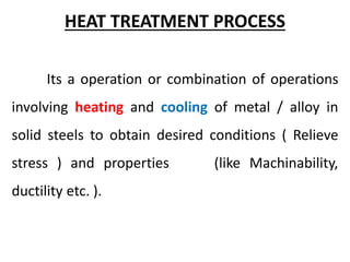 HEAT TREATMENT PROCESS
Its a operation or combination of operations
involving heating and cooling of metal / alloy in
solid steels to obtain desired conditions ( Relieve
stress ) and properties (like Machinability,
ductility etc. ).
 
