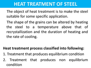 HEAT TREATMENT OF STEEL
The object of heat treatment is to make the steel
suitable for some specific application.
The shape of the grains can be altered by heating
the steel to a temperature above that of
recrystallization and the duration of heating and
the rate of cooling.
Heat treatment process classified into following:
1. Treatment that produces equilibrium condition
2. Treatment that produces non equilibrium
condition
 
