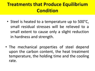 Treatments that Produce Equilibrium
Condition
• The mechanical properties of steel depend
upon the carbon content, the heat treatment
temperature, the holding time and the cooling
rate.
• Steel is heated to a temperature up to 500°C,
small residual stresses will be relieved to a
small extent to cause only a slight reduction
in hardness and strength.
 