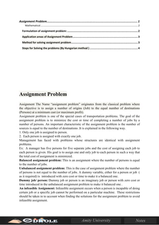 Assignment Problem.........................................................................................................1
Mathematical.................................................................................................................................................2
Formulation of assignment problem: ........................................................................................2
Application areas of Assignment Problem.................................................................................3
Method for solving assignment problem...................................................................................3
Steps for Solving the problems (By Hungarian method ) ............................................................4
Assignment Problem
Assignment The Name “assignment problem” originates from the classical problem where
the objective is to assign a number of origins (Job) to the equal number of destinations
(Persons) at a minimum cast (or maximum profit).
Assignment problem is one of the special cases of transportation problems. The goal of the
assignment problem is to minimize the cost or time of completing a number of jobs by a
number of persons. An important characteristic of the assignment problem is the number of
sources is equal to the number of destinations .It is explained in the following way.
1. Only one job is assigned to person.
2. Each person is assigned with exactly one job.
Management has faced with problems whose structures are identical with assignment
problems.
Ex: A manager has five persons for five separate jobs and the cost of assigning each job to
each person is given. His goal is to assign one and only job to each person in such a way that
the total cost of assignment is minimized.
Balanced assignment problem: This is an assignment where the number of persons is equal
to the number of jobs.
Unbalanced assignment problem: This is the case of assignment problem where the number
of persons is not equal to the number of jobs. A dummy variable, either for a person or job (
as it required) is introduced with zero cost or time to make it a balanced one.
Dummy job/ person: Dummy job or person is an imaginary job or person with zero cost or
time introduced in the unbalanced assignment problem to make it balanced one .
An infeasible Assignment: Infeasible assignment occurs when a person is incapable of doing
certain job or a specific job cannot be performed on a particular machine. These restrictions
should be taken in to account when finding the solutions for the assignment problem to avoid
infeasible assignment.
 