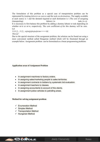 The formulation of this problem as a special case of transportation problem can be
represented by treating laborers as sources and the tasks as destinations. The supply available
at each source is 1 and the demand required at each destination is 1.The cost of assigning
(transporting) laborer i to task j is cij.
It is necessary to first balance this problem by adding a dummy laborer or task depending on
whether m<n or m>n, respectively. The cost coefficient cij for this dummy will be zero.
Let
1111,2,...11,2,...nijinijjxforjnxforim=====££
10orxij=
Due to the special structure of the assignment problem, the solution can be found out using a
more convenient method called Hungarian method which will be illustrated through an
example below. Assignment problem can be formulated as a linear programming problems
Application areas of Assignment Problem
• In assignment machines to factory orders.
• In assigning sales/marketing people to sales territories.
• In assignment contracts to bidders by systematic bid evaluation.
• In assignment teachers to classes.
• In assigning accountants to account of the clients.
• In assignment police vehicles to patrolling areas.
Method for solving assignment problem
 Enumeration Method
 Simplex Method
 Transportation Method
 Hungarian Method
 