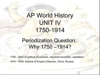 AP World History UNIT IV 1750-1914 Periodization Question:  Why 1750 –1914? 1750 – Start of political revolutions, industrial revolution, capitalism  1914 – WWI, Decline of Empire (Ottoman, China, Russia) 