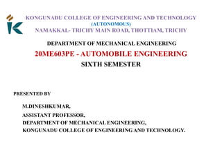 KONGUNADU COLLEGE OF ENGINEERING AND TECHNOLOGY
(AUTONOMOUS)
NAMAKKAL- TRICHY MAIN ROAD, THOTTIAM, TRICHY
DEPARTMENT OF MECHANICAL ENGINEERING
20ME603PE - AUTOMOBILE ENGINEERING
SIXTH SEMESTER
PRESENTED BY
M.DINESHKUMAR,
ASSISTANT PROFESSOR,
DEPARTMENT OF MECHANICAL ENGINEERING,
KONGUNADU COLLEGE OF ENGINEERING AND TECHNOLOGY.
 