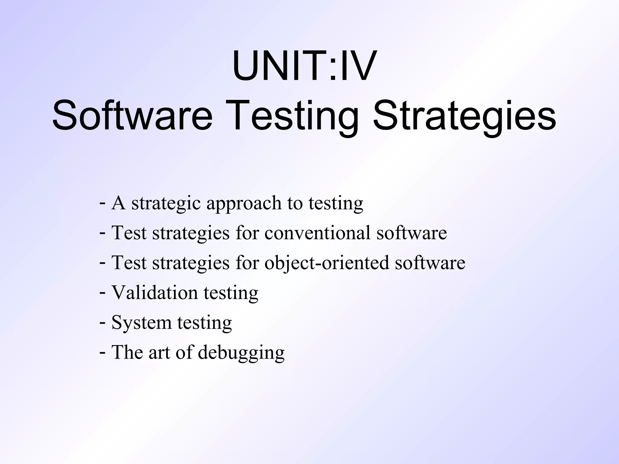 UNIT:IV
Software Testing Strategies
- A strategic approach to testing
- Test strategies for conventional software
- Test strategies for object-oriented software
- Validation testing
- System testing
- The art of debugging

 