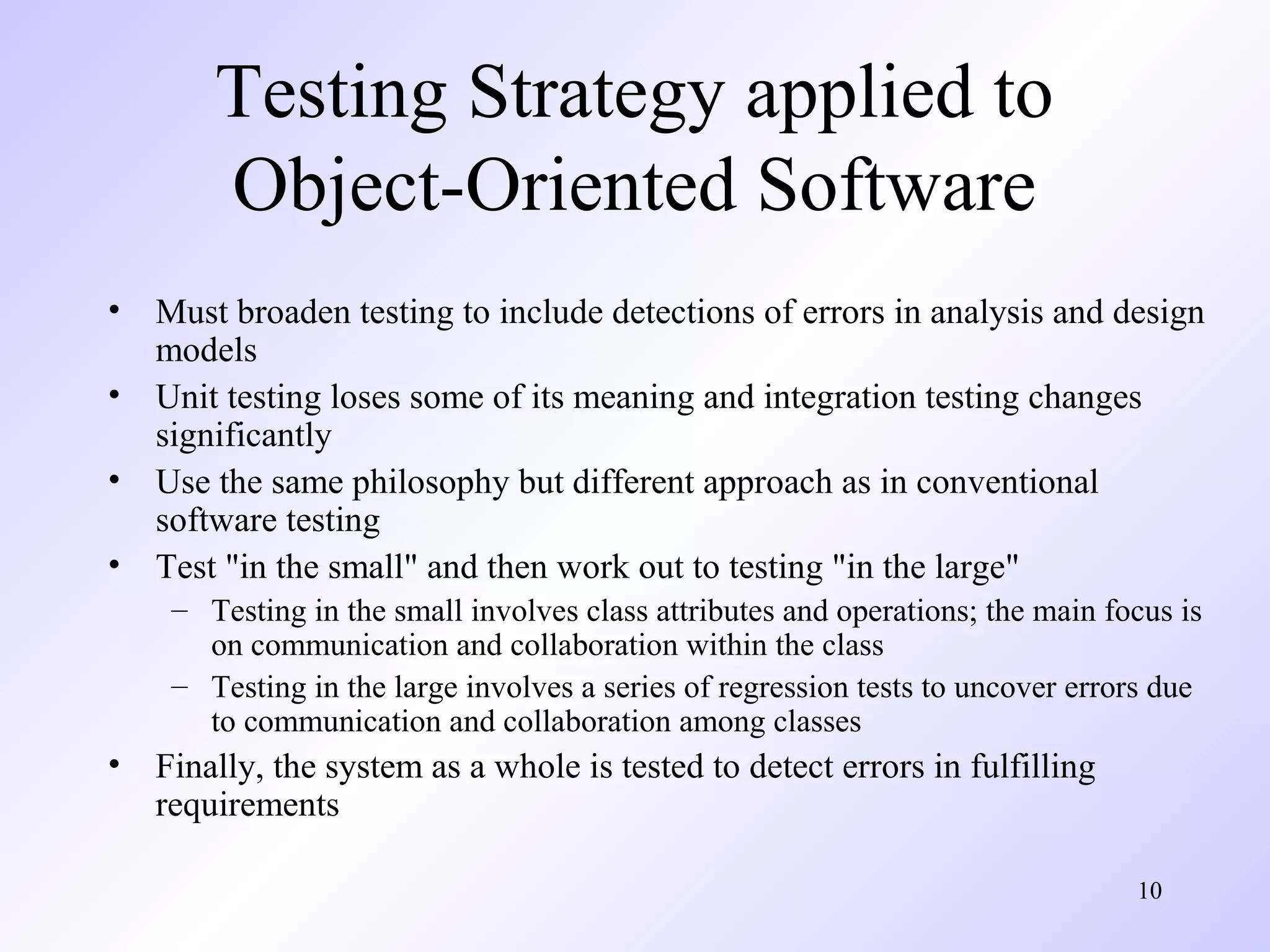 Testing Strategy applied to
Object-Oriented Software
•
•
•
•

Must broaden testing to include detections of errors in analysis and design
models
Unit testing loses some of its meaning and integration testing changes
significantly
Use the same philosophy but different approach as in conventional
software testing
Test "in the small" and then work out to testing "in the large"
– Testing in the small involves class attributes and operations; the main focus is
on communication and collaboration within the class
– Testing in the large involves a series of regression tests to uncover errors due
to communication and collaboration among classes

•

Finally, the system as a whole is tested to detect errors in fulfilling
requirements
10

 