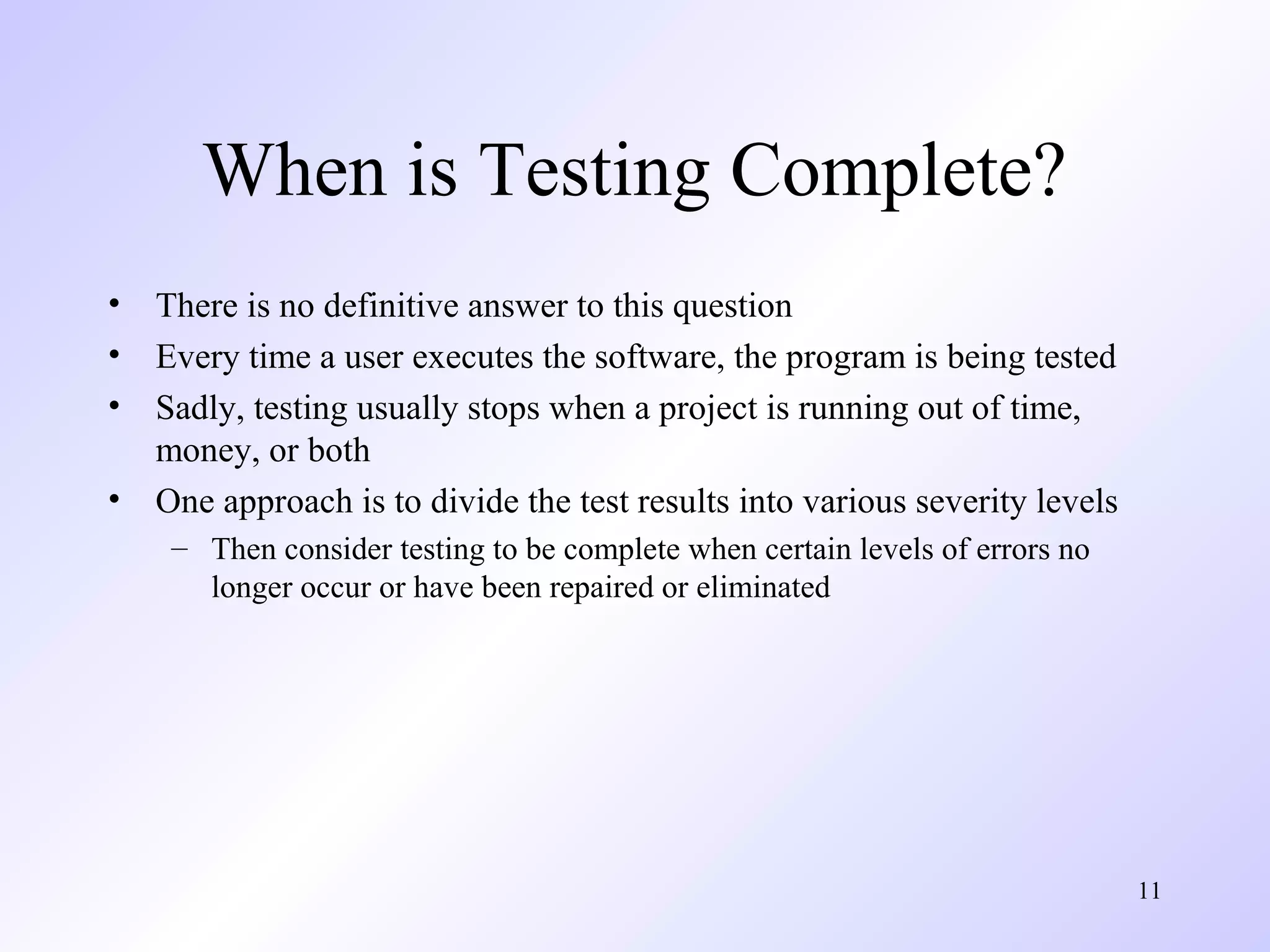 When is Testing Complete?
•
•
•
•

There is no definitive answer to this question
Every time a user executes the software, the program is being tested
Sadly, testing usually stops when a project is running out of time,
money, or both
One approach is to divide the test results into various severity levels
– Then consider testing to be complete when certain levels of errors no
longer occur or have been repaired or eliminated

11

 