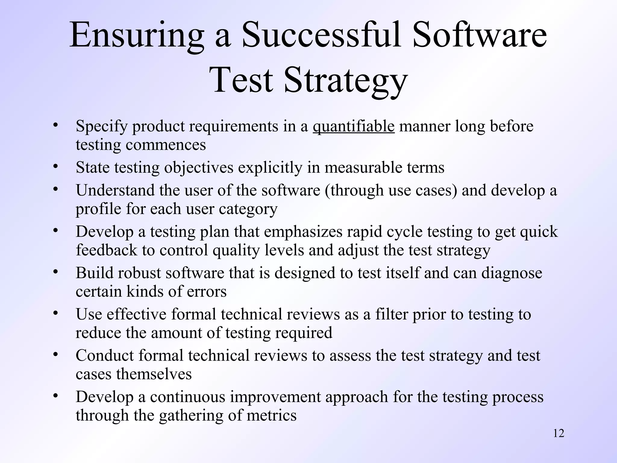 Ensuring a Successful Software
Test Strategy
•
•
•
•
•
•
•
•

Specify product requirements in a quantifiable manner long before
testing commences
State testing objectives explicitly in measurable terms
Understand the user of the software (through use cases) and develop a
profile for each user category
Develop a testing plan that emphasizes rapid cycle testing to get quick
feedback to control quality levels and adjust the test strategy
Build robust software that is designed to test itself and can diagnose
certain kinds of errors
Use effective formal technical reviews as a filter prior to testing to
reduce the amount of testing required
Conduct formal technical reviews to assess the test strategy and test
cases themselves
Develop a continuous improvement approach for the testing process
through the gathering of metrics
12

 