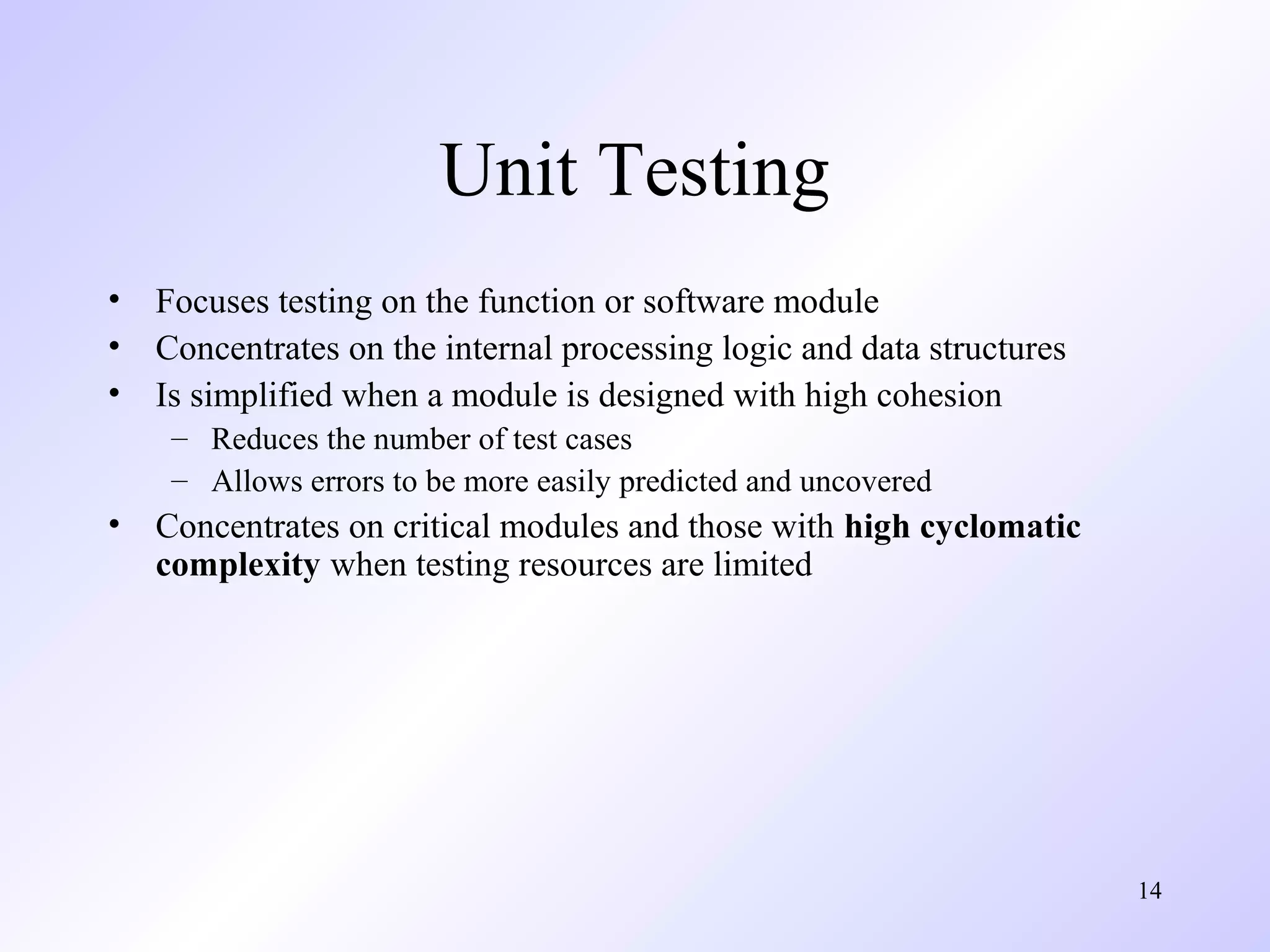 Unit Testing
•
•
•

Focuses testing on the function or software module
Concentrates on the internal processing logic and data structures
Is simplified when a module is designed with high cohesion
– Reduces the number of test cases
– Allows errors to be more easily predicted and uncovered

•

Concentrates on critical modules and those with high cyclomatic
complexity when testing resources are limited

14

 