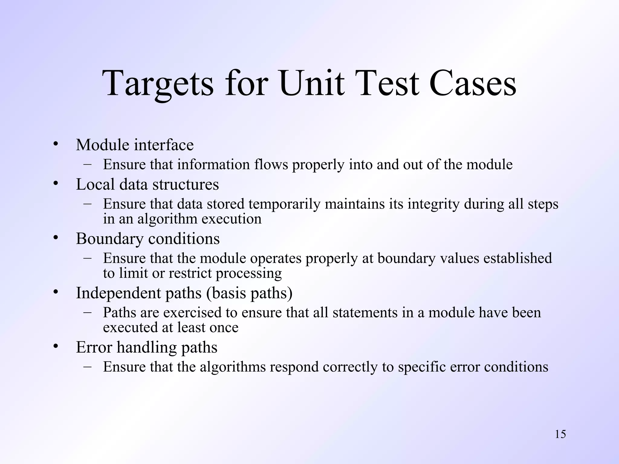 Targets for Unit Test Cases
•

Module interface
– Ensure that information flows properly into and out of the module

•

Local data structures
– Ensure that data stored temporarily maintains its integrity during all steps
in an algorithm execution

•

Boundary conditions
– Ensure that the module operates properly at boundary values established
to limit or restrict processing

•

Independent paths (basis paths)
– Paths are exercised to ensure that all statements in a module have been
executed at least once

•

Error handling paths
– Ensure that the algorithms respond correctly to specific error conditions

15

 