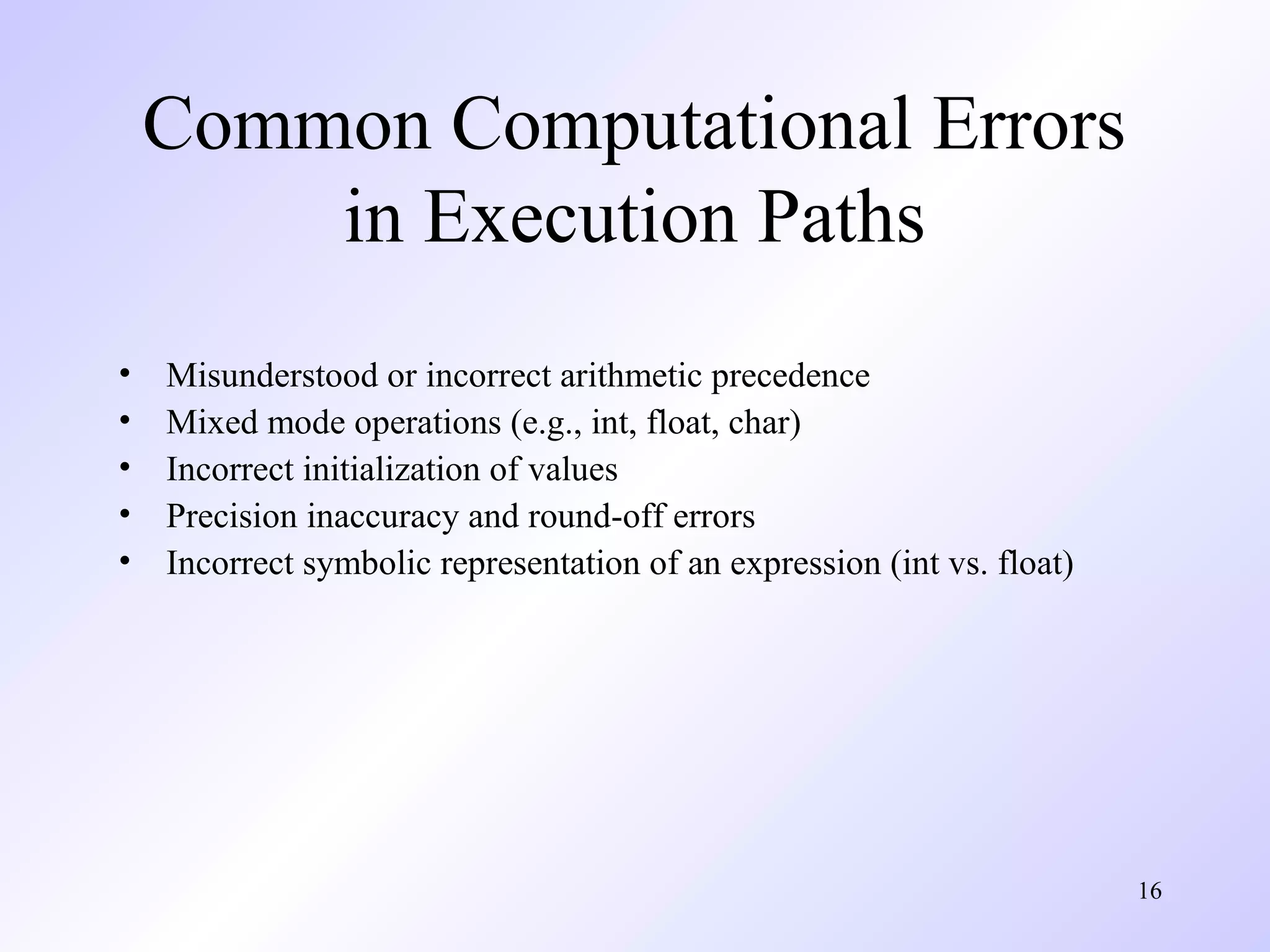 Common Computational Errors
in Execution Paths
•
•
•
•
•

Misunderstood or incorrect arithmetic precedence
Mixed mode operations (e.g., int, float, char)
Incorrect initialization of values
Precision inaccuracy and round-off errors
Incorrect symbolic representation of an expression (int vs. float)

16

 