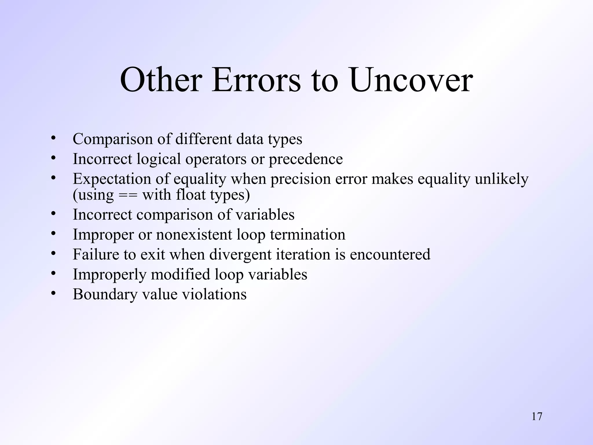 Other Errors to Uncover
•
•
•
•
•
•
•
•

Comparison of different data types
Incorrect logical operators or precedence
Expectation of equality when precision error makes equality unlikely
(using == with float types)
Incorrect comparison of variables
Improper or nonexistent loop termination
Failure to exit when divergent iteration is encountered
Improperly modified loop variables
Boundary value violations

17

 