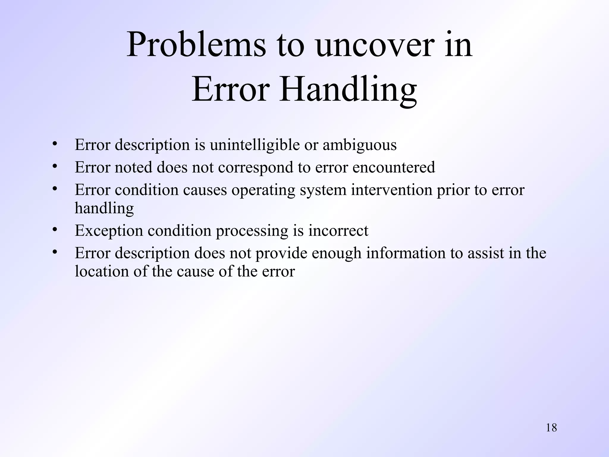 Problems to uncover in
Error Handling
•
•
•
•
•

Error description is unintelligible or ambiguous
Error noted does not correspond to error encountered
Error condition causes operating system intervention prior to error
handling
Exception condition processing is incorrect
Error description does not provide enough information to assist in the
location of the cause of the error

18

 