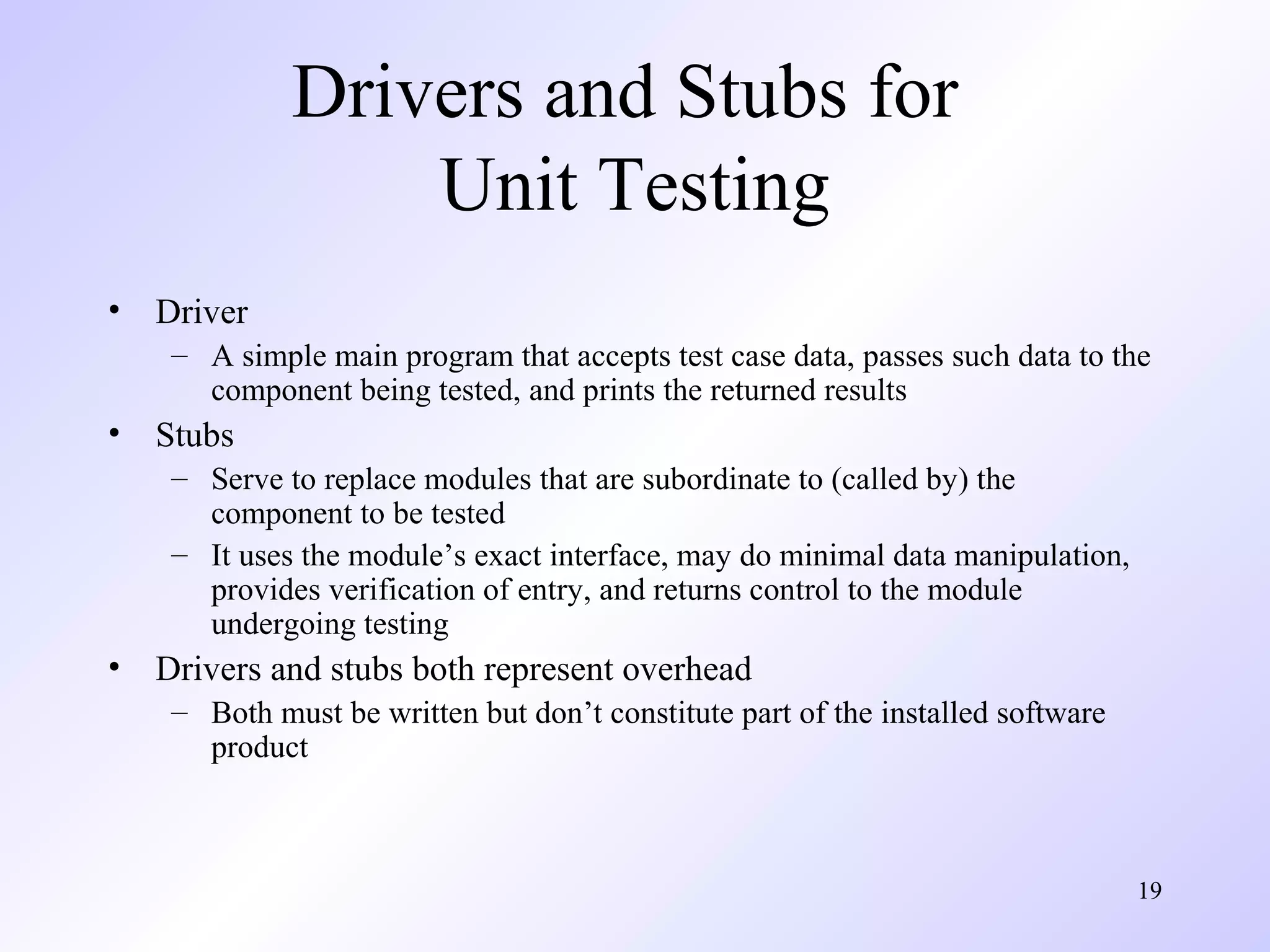 Drivers and Stubs for
Unit Testing
•

Driver
– A simple main program that accepts test case data, passes such data to the
component being tested, and prints the returned results

•

Stubs
– Serve to replace modules that are subordinate to (called by) the
component to be tested
– It uses the module’s exact interface, may do minimal data manipulation,
provides verification of entry, and returns control to the module
undergoing testing

•

Drivers and stubs both represent overhead
– Both must be written but don’t constitute part of the installed software
product

19

 