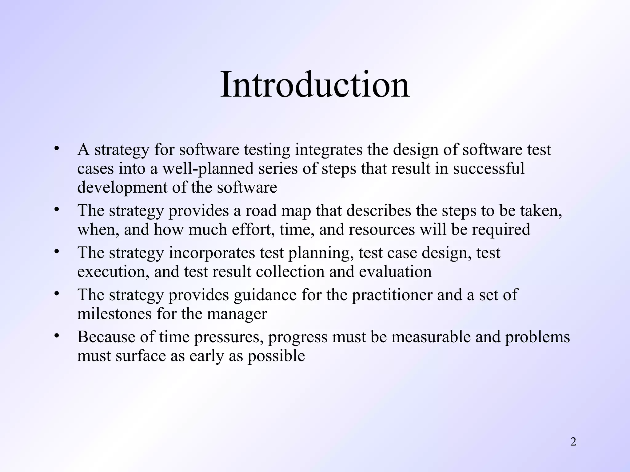 Introduction
•
•
•
•
•

A strategy for software testing integrates the design of software test
cases into a well-planned series of steps that result in successful
development of the software
The strategy provides a road map that describes the steps to be taken,
when, and how much effort, time, and resources will be required
The strategy incorporates test planning, test case design, test
execution, and test result collection and evaluation
The strategy provides guidance for the practitioner and a set of
milestones for the manager
Because of time pressures, progress must be measurable and problems
must surface as early as possible

2

 