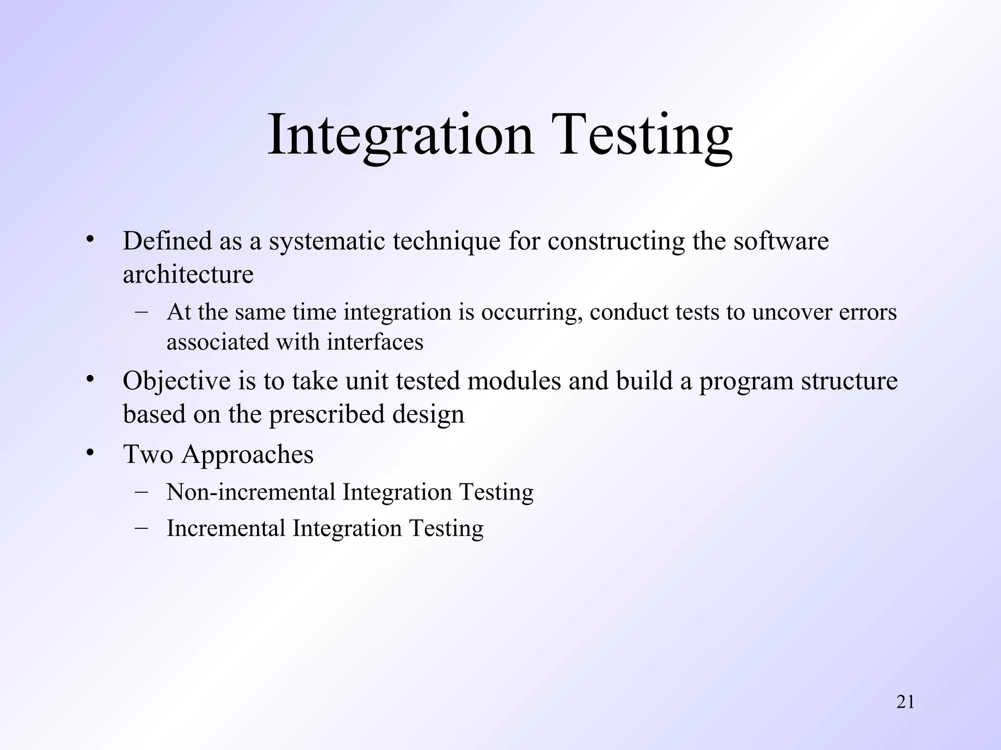 Integration Testing
•

Defined as a systematic technique for constructing the software
architecture
– At the same time integration is occurring, conduct tests to uncover errors
associated with interfaces

•
•

Objective is to take unit tested modules and build a program structure
based on the prescribed design
Two Approaches
– Non-incremental Integration Testing
– Incremental Integration Testing

21

 