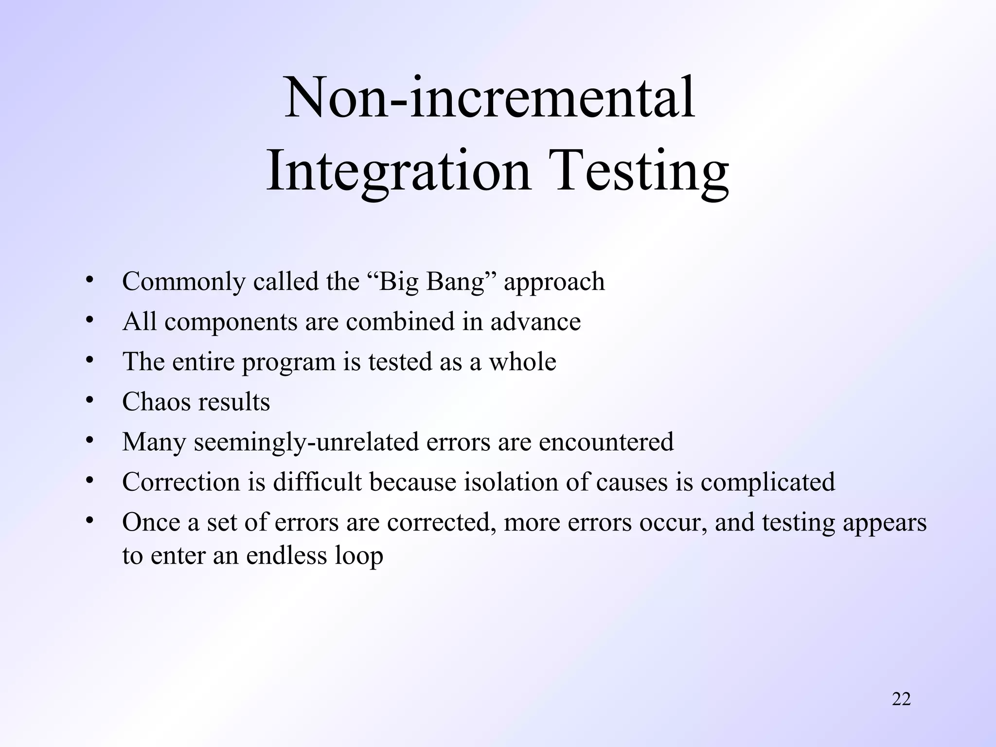 Non-incremental
Integration Testing
•
•
•
•
•
•
•

Commonly called the “Big Bang” approach
All components are combined in advance
The entire program is tested as a whole
Chaos results
Many seemingly-unrelated errors are encountered
Correction is difficult because isolation of causes is complicated
Once a set of errors are corrected, more errors occur, and testing appears
to enter an endless loop

22

 