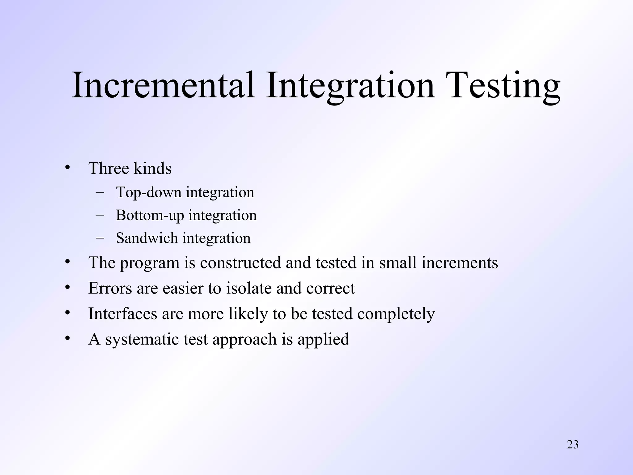 Incremental Integration Testing
•

Three kinds
– Top-down integration
– Bottom-up integration
– Sandwich integration

•
•
•
•

The program is constructed and tested in small increments
Errors are easier to isolate and correct
Interfaces are more likely to be tested completely
A systematic test approach is applied

23

 