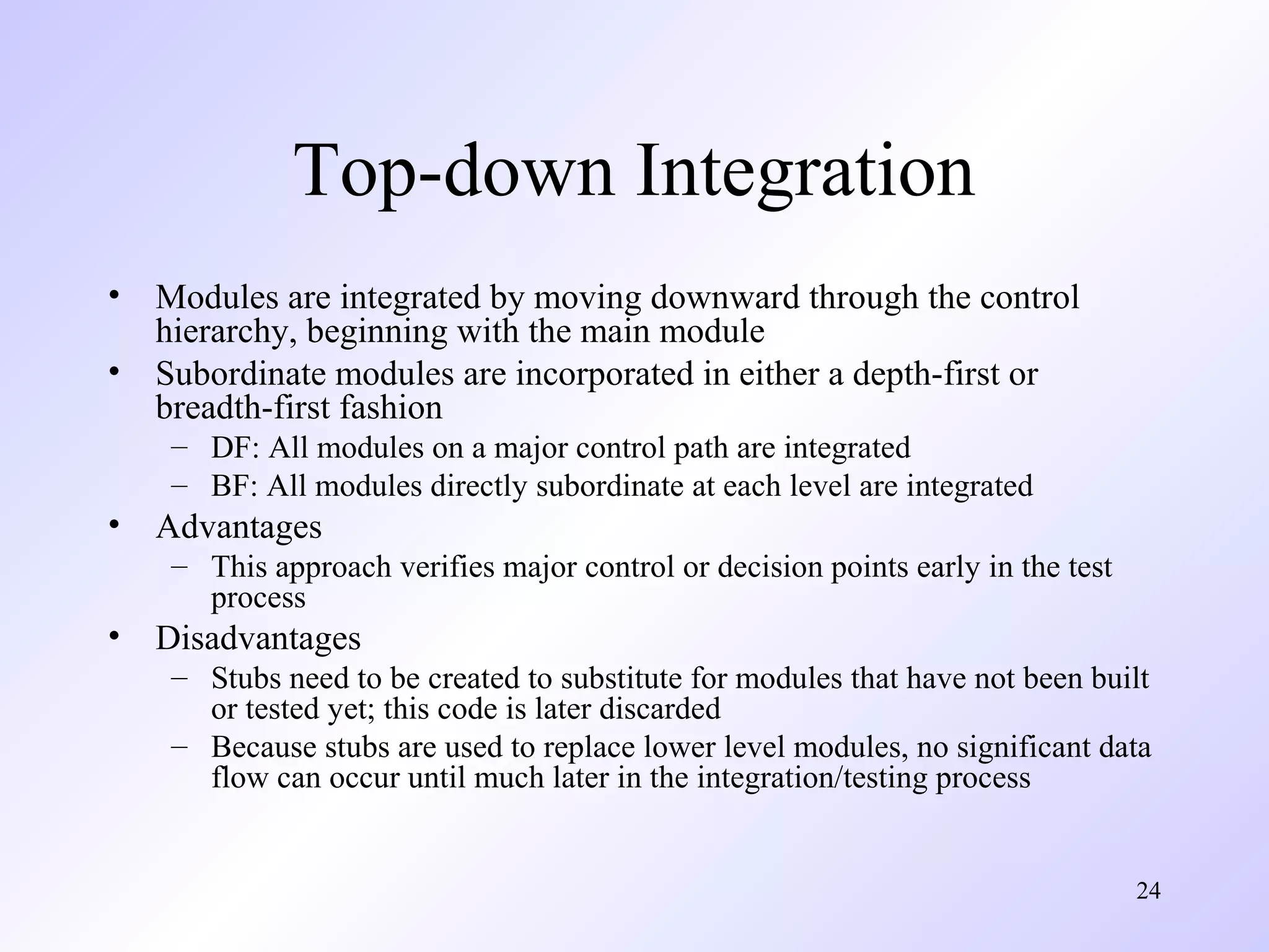 Top-down Integration
•
•

Modules are integrated by moving downward through the control
hierarchy, beginning with the main module
Subordinate modules are incorporated in either a depth-first or
breadth-first fashion
– DF: All modules on a major control path are integrated
– BF: All modules directly subordinate at each level are integrated

•

Advantages
– This approach verifies major control or decision points early in the test
process

•

Disadvantages
– Stubs need to be created to substitute for modules that have not been built
or tested yet; this code is later discarded
– Because stubs are used to replace lower level modules, no significant data
flow can occur until much later in the integration/testing process

24

 