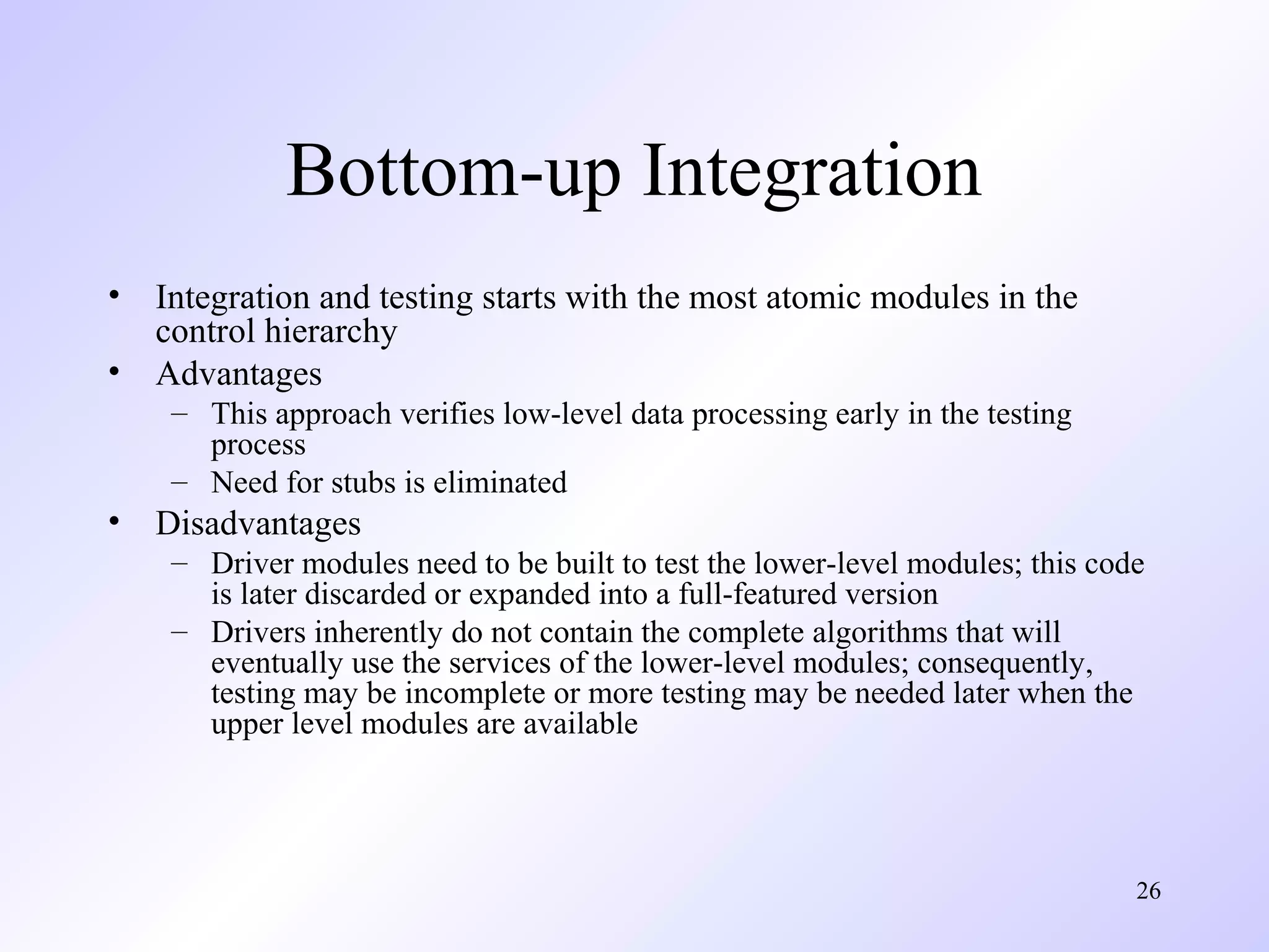 Bottom-up Integration
•
•

Integration and testing starts with the most atomic modules in the
control hierarchy
Advantages
– This approach verifies low-level data processing early in the testing
process
– Need for stubs is eliminated

•

Disadvantages
– Driver modules need to be built to test the lower-level modules; this code
is later discarded or expanded into a full-featured version
– Drivers inherently do not contain the complete algorithms that will
eventually use the services of the lower-level modules; consequently,
testing may be incomplete or more testing may be needed later when the
upper level modules are available

26

 