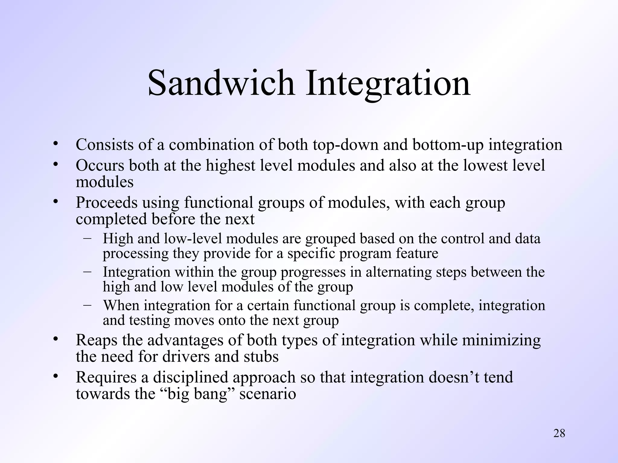 Sandwich Integration
•
•
•

Consists of a combination of both top-down and bottom-up integration
Occurs both at the highest level modules and also at the lowest level
modules
Proceeds using functional groups of modules, with each group
completed before the next
– High and low-level modules are grouped based on the control and data
processing they provide for a specific program feature
– Integration within the group progresses in alternating steps between the
high and low level modules of the group
– When integration for a certain functional group is complete, integration
and testing moves onto the next group

•
•

Reaps the advantages of both types of integration while minimizing
the need for drivers and stubs
Requires a disciplined approach so that integration doesn’t tend
towards the “big bang” scenario
28

 