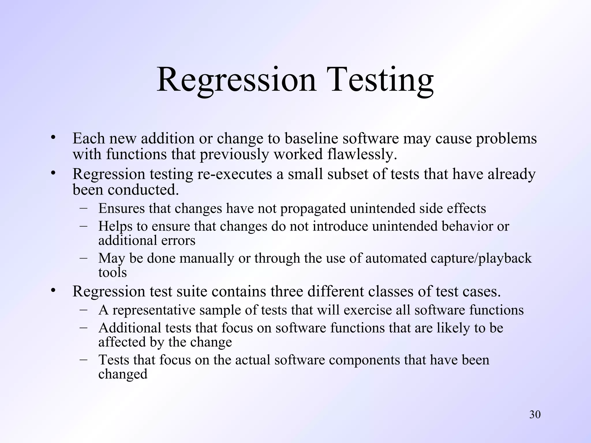 Regression Testing
•
•

Each new addition or change to baseline software may cause problems
with functions that previously worked flawlessly.
Regression testing re-executes a small subset of tests that have already
been conducted.
– Ensures that changes have not propagated unintended side effects
– Helps to ensure that changes do not introduce unintended behavior or
additional errors
– May be done manually or through the use of automated capture/playback
tools

•

Regression test suite contains three different classes of test cases.
– A representative sample of tests that will exercise all software functions
– Additional tests that focus on software functions that are likely to be
affected by the change
– Tests that focus on the actual software components that have been
changed
30

 