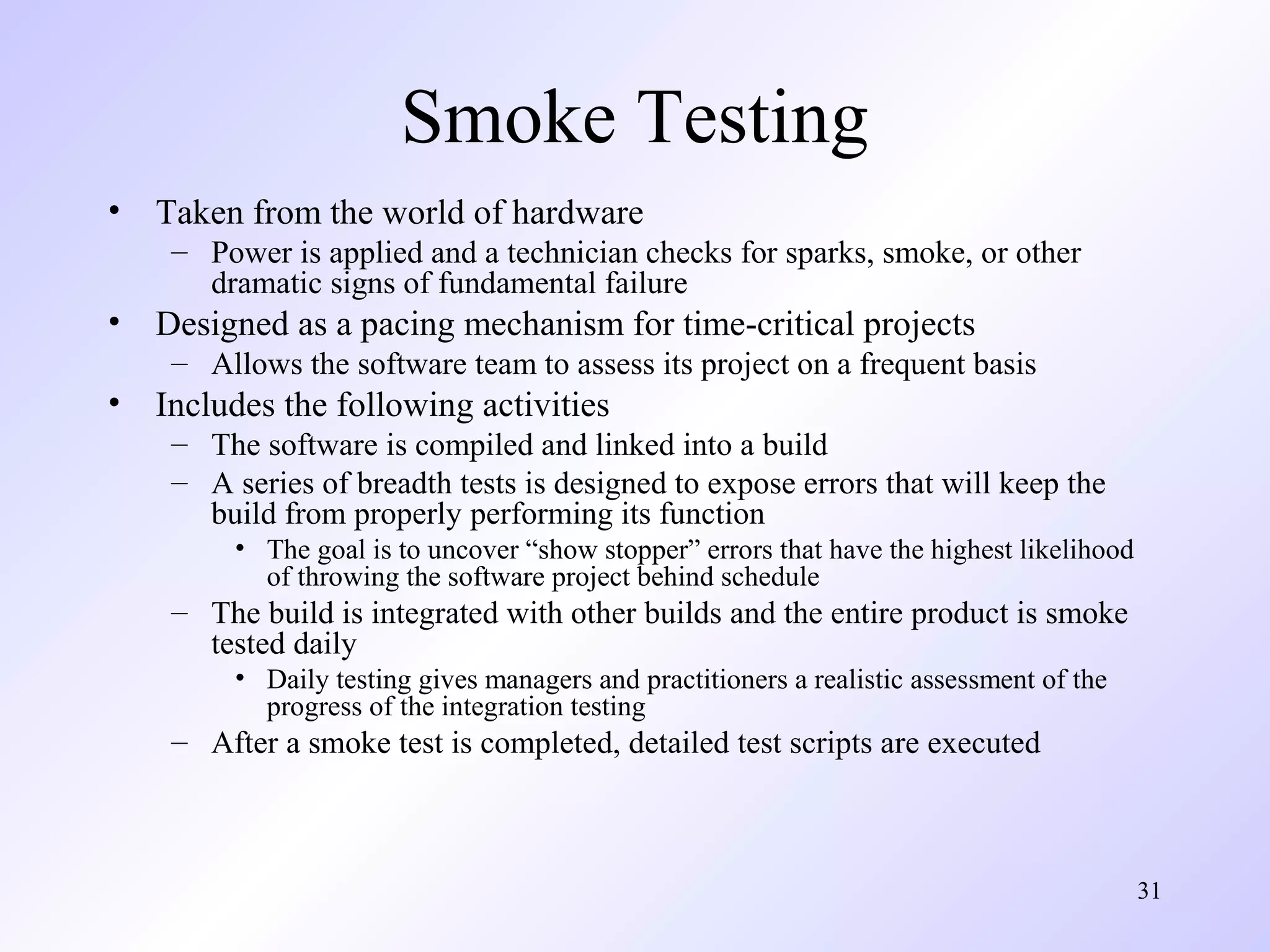 Smoke Testing
•

Taken from the world of hardware
– Power is applied and a technician checks for sparks, smoke, or other
dramatic signs of fundamental failure

•

Designed as a pacing mechanism for time-critical projects
– Allows the software team to assess its project on a frequent basis

•

Includes the following activities
– The software is compiled and linked into a build
– A series of breadth tests is designed to expose errors that will keep the
build from properly performing its function
• The goal is to uncover “show stopper” errors that have the highest likelihood
of throwing the software project behind schedule

– The build is integrated with other builds and the entire product is smoke
tested daily
• Daily testing gives managers and practitioners a realistic assessment of the
progress of the integration testing

– After a smoke test is completed, detailed test scripts are executed

31

 