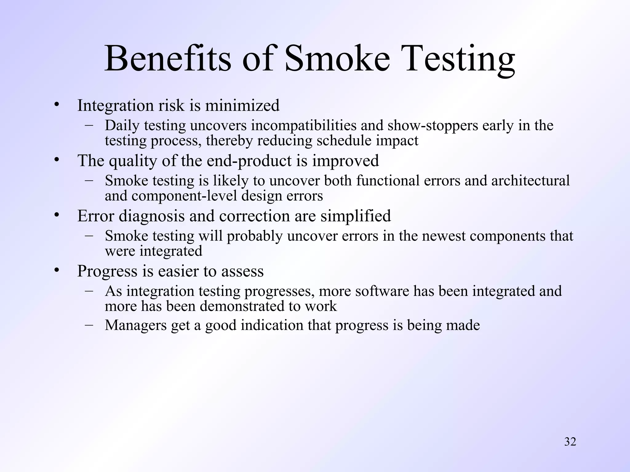 Benefits of Smoke Testing
•

Integration risk is minimized
– Daily testing uncovers incompatibilities and show-stoppers early in the
testing process, thereby reducing schedule impact

•

The quality of the end-product is improved
– Smoke testing is likely to uncover both functional errors and architectural
and component-level design errors

•

Error diagnosis and correction are simplified
– Smoke testing will probably uncover errors in the newest components that
were integrated

•

Progress is easier to assess
– As integration testing progresses, more software has been integrated and
more has been demonstrated to work
– Managers get a good indication that progress is being made

32

 